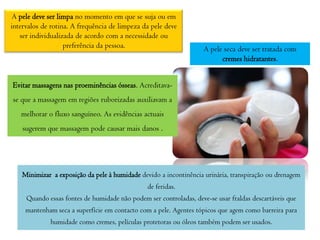 A pele deve ser limpa no momento em que se suja ou em
intervalos de rotina. A frequência de limpeza da pele deve
ser individualizada de acordo com a necessidade ou
preferência da pessoa.

A pele seca deve ser tratada com
cremes hidratantes.

Evitar massagens nas proeminências ósseas. Acreditavase que a massagem em regiões ruborizadas auxiliavam a
melhorar o fluxo sanguíneo. As evidências actuais

sugerem que massagem pode causar mais danos .

Minimizar a exposição da pele à humidade devido a incontinência urinária, transpiração ou drenagem
de feridas.
Quando essas fontes de humidade não podem ser controladas, deve-se usar fraldas descartáveis que
mantenham seca a superfície em contacto com a pele. Agentes tópicos que agem como barreira para
humidade como cremes, películas protetoras ou óleos também podem ser usados.

 