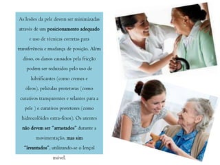 As lesões da pele devem ser minimizadas
através de um posicionamento adequado

e uso de técnicas corretas para
transferência e mudança de posição. Além
disso, os danos causados pela fricção
podem ser reduzidos pelo uso de
lubrificantes (como cremes e
óleos), películas protetoras (como
curativos transparentes e selantes para a
pele ) e curativos protetores (como
hidrocolóides extra-finos). Os utentes
não devem ser “arrastados” durante a
movimentação, mas sim

“levantados”, utilizando-se o lençol
móvel.

 