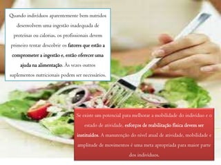 Quando indivíduos aparentemente bem nutridos
desenvolvem uma ingestão inadequada de
proteínas ou calorias, os profissionais devem
primeiro tentar descobrir os fatores que estão a
comprometer a ingestão e, então oferecer uma

ajuda na alimentação. Às vezes outros
suplementos nutricionais podem ser necessários.

Se existe um potencial para melhorar a mobilidade do indivíduo e o
estado de atividade, esforços de reabilitação física devem ser
instituídos. A manutenção do nível atual de atividade, mobilidade e

amplitude de movimentos é uma meta apropriada para maior parte
dos indivíduos.

 