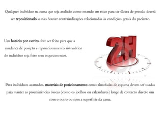 Qualquer indivíduo na cama que seja avaliado como estando em risco para ter úlcera de pressão deverá
ser reposicionado se não houver contraindicações relacionadas às condições gerais do paciente.

Um horário por escrito deve ser feito para que a

mudança de posição e reposicionamento sistemático
do indivíduo seja feito sem esquecimentos.

Para indivíduos acamados, materiais de posicionamento como almofadas de espuma devem ser usadas
para manter as proeminências ósseas (como os joelhos ou calcanhares) longe de contacto directo um
com o outro ou com a superfície da cama.

 
