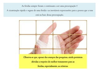 As feridas sempre foram e continuam a ser uma preocupação !!
A cicatrização rápida e segura de uma ferida e as inevitáveis repercussões para a pessoa que a tem
está na base dessa preocupação.

Observa-se que, apesar dos avanços das pesquisas, ainda persistem
dúvidas a respeito do melhor tratamento para as
feridas, especialmente, as crónicas.

 