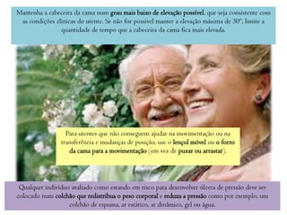 Mantenha a cabeceira da cama num grau mais baixo de elevação possível, que seja consistente com
as condições clínicas do utente. Se não for possível manter a elevação máxima de 30º, limite a
quantidade de tempo que a cabeceira da cama fica mais elevada.

Para utentes que não conseguem ajudar na movimentação ou na
transferência e mudanças de posição, use o lençol móvel ou o forro
da cama para a movimentação (em vez de puxar ou arrastar).

Qualquer indivíduo avaliado como estando em risco para desenvolver úlcera de pressão deve ser
colocado num colchão que redistribua o peso corporal e reduza a pressão como por exemplo, um
colchão de espuma, ar estático, ar dinâmico, gel ou água.

 