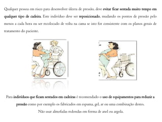 Qualquer pessoa em risco para desenvolver úlcera de pressão, deve evitar ficar sentada muito tempo em
qualquer tipo de cadeira. Este indivíduo deve ser reposicionado, mudando os pontos de pressão pelo
menos a cada hora ou ser recolocado de volta na cama se isto for consistente com os planos gerais de
tratamento do paciente.

Para indivíduos que ficam sentados em cadeiras é recomendado o uso de equipamentos para reduzir a
pressão como por exemplo os fabricados em espuma, gel, ar ou uma combinação destes.
Não usar almofadas redondas em forma de anel ou argola.

 