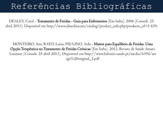 Referências Bibliográficas
DEALEY, Carol - Tratamento de Feridas - Guia para Enfermeiros [Em linha]. 2006 [Consult. 25
abril 2013]. Disponível em http://www.almedina.net/catalog/product_info.php?products_id=5 439;

MONTEIRO, Ana; RATO, Luísa; PAULINO, Aida - Matriz para Equilíbrio de Feridas. Uma
Opção Terapêutica no Tratamento de Feridas Crónicas [Em linha]. 2012, Revista de Saúde Amato
Lusitano [Consult. 25 abril 2013]. Disponível em http://www.hal.min-saude.pt/media/6394/art
igo%20original_2.pdf

 