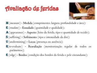 M (measure) - Medida (comprimento, largura, profundidade e área);
E (exudate) - Exsudado (quantidade e qualidade);
A (appearance) - Aspecto (leito da ferida, tipo e quantidade de tecido);
S (suffering) ‐ Sofrimento (tipo e intensidade da dor);
U (undermining) ‐ Locas (presença ou ausência);
R(re‐evaluate) ‐ Reavaliação (monitorização regular de todos os
parâmetros);
E (edge) - Bordos (condição dos bordos da ferida e pele circundante);

 