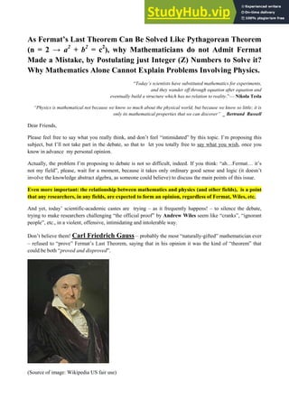 As Fermat’s Last Theorem Can Be Solved Like Pythagorean Theorem
(n = 2 → a2
+ b2
= c2
), why Mathematicians do not Admit Fermat
Made a Mistake, by Postulating just Integer (Z) Numbers to Solve it?
Why Mathematics Alone Cannot Explain Problems Involving Physics.
“Today’s scientists have substituted mathematics for experiments,
and they wander off through equation after equation and
eventually build a structure which has no relation to reality.”— Nikola Tesla
“Physics is mathematical not because we know so much about the physical world, but because we know so little; it is
only its mathematical properties that we can discover” _ Bertrand Russell
Dear Friends,
Please feel free to say what you really think, and don’t feel “intimidated” by this topic. I’m proposing this
subject, but I’ll not take part in the debate, so that to let you totally free to say what you wish, once you
know in advance my personal opinion.
Actually, the problem I’m proposing to debate is not so difficult, indeed. If you think: “ah…Fermat… it’s
not my field”, please, wait for a moment, because it takes only ordinary good sense and logic (it doesn’t
involve the knowledge abstract algebra, as someone could believe) to discuss the main points of this issue.
Even more important: the relationship between mathematics and physics (and other fields), is a point
that any researchers, in any fields, are expected to form an opinion, regardless of Fermat, Wiles, etc.
And yet, today’ scientific-academic castes are trying – as it frequently happens! – to silence the debate,
trying to make researchers challenging “the official proof” by Andrew Wiles seem like “cranks”, “ignorant
people”, etc., in a violent, offensive, intimidating and intolerable way.
Don’t believe them! Carl Friedrich Gauss – probably the most “naturally-gifted” mathematician ever
– refused to “prove” Fermat’s Last Theorem, saying that in his opinion it was the kind of “theorem” that
could be both “proved and disproved”.
(Source of image: Wikipedia US fair use)
 
