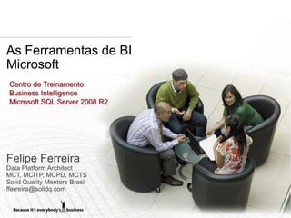 As Ferramentas de BI
Microsoft
 Centro de Treinamento
 Business Intelligence
 Microsoft SQL Server 2008 R2




Felipe Ferreira
Data Platform Architect
MCT, MCITP, MCPD, MCTS
Solid Quality Mentors Brasil
fferreira@solidq.com
 