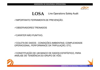 ASSESSORIA DE SEGURANÇA OPERACIONAL
ASSESSORIA DE SEGURANÇA OPERACIONAL
LOSA
IMPORTANTE FERRAMENTA DE PREVENÇÃO.
OBSERVADORES TREINADOS
CARÁTER NÃO PUNITIVO.
Line Operations Safety Audit
ASSESSORIA DE SEGURANÇA OPERACIONAL
ASSESSORIA DE SEGURANÇA OPERACIONAL -
- GLAI
GLAI
CARÁTER NÃO PUNITIVO.
COLETA DE DADOS - CONDIÇÕES AMBIENTAIS; COMPLEXIDADE
OPERACIONAL; PERFORMANCE DA TRIPULAÇÃO, ETC.
CONSTITUIÇÃO DE UM BANCO DE DADOS ESTATÍSTICO, PARA
ANÁLISE DE TENDÊNCIA DO GRUPO DE VÔO.
 