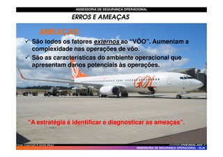 ASSESSORIA DE SEGURANÇA OPERACIONAL
ASSESSORIA DE SEGURANÇA OPERACIONAL
ERROS E AMEAÇAS
AMEA
AMEAÇ
ÇAS:
AS:
 São todos os fatores externos ao “VÔO”. Aumentam a
complexidade nas operações de vôo.
 São as características do ambiente operacional que
apresentam danos potenciais às operações.
ASSESSORIA DE SEGURANÇA OPERACIONAL
ASSESSORIA DE SEGURANÇA OPERACIONAL -
- GLAI
GLAI
“A estratégia é identificar e diagnosticar as ameaças”.
“A estratégia é identificar e diagnosticar as ameaças”.
 