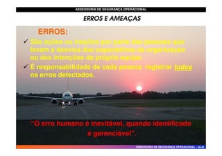 ASSESSORIA DE SEGURANÇA OPERACIONAL
ASSESSORIA DE SEGURANÇA OPERACIONAL
ERROS E AMEAÇAS
ERROS:
ERROS:
 São ações ou inações por parte das pessoas que
levam a desvios das expectativas da organização
ou das intenções da própria equipe.
 É responsabilidade de cada pessoa registrar todos
todos
os erros detectados.
ASSESSORIA DE SEGURANÇA OPERACIONAL
ASSESSORIA DE SEGURANÇA OPERACIONAL -
- GLAI
GLAI
os erros detectados.
“O erro humano é inevitável, quando identificado
“O erro humano é inevitável, quando identificado
é gerenciável”.
é gerenciável”.
 