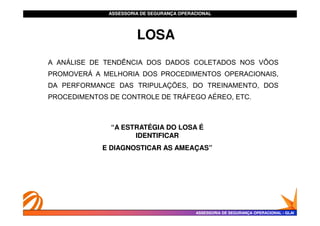ASSESSORIA DE SEGURANÇA OPERACIONAL
ASSESSORIA DE SEGURANÇA OPERACIONAL
LOSA
A ANÁLISE DE TENDÊNCIA DOS DADOS COLETADOS NOS VÔOS
PROMOVERÁ A MELHORIA DOS PROCEDIMENTOS OPERACIONAIS,
DA PERFORMANCE DAS TRIPULAÇÕES, DO TREINAMENTO, DOS
PROCEDIMENTOS DE CONTROLE DE TRÁFEGO AÉREO, ETC.
ASSESSORIA DE SEGURANÇA OPERACIONAL
ASSESSORIA DE SEGURANÇA OPERACIONAL -
- GLAI
GLAI
“A ESTRATÉGIA DO LOSA É
“A ESTRATÉGIA DO LOSA É
IDENTIFICAR
IDENTIFICAR
E DIAGNOSTICAR AS AMEAÇAS”
E DIAGNOSTICAR AS AMEAÇAS”
 