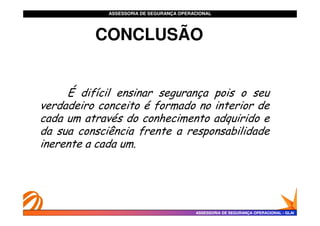 ASSESSORIA DE SEGURANÇA OPERACIONAL
ASSESSORIA DE SEGURANÇA OPERACIONAL
É difícil ensinar segurança pois o seu
verdadeiro conceito é formado no interior de
cada um através do conhecimento adquirido e
CONCLUSÃO
CONCLUSÃO
ASSESSORIA DE SEGURANÇA OPERACIONAL
ASSESSORIA DE SEGURANÇA OPERACIONAL -
- GLAI
GLAI
cada um através do conhecimento adquirido e
da sua consciência frente a responsabilidade
inerente a cada um.
 