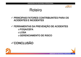 ASSESSORIA DE SEGURANÇA OPERACIONAL
ASSESSORIA DE SEGURANÇA OPERACIONAL
Roteiro
 PRINCIPAIS FATORES CONTRIBUINTES PARA OS
PRINCIPAIS FATORES CONTRIBUINTES PARA OS
PRINCIPAIS FATORES CONTRIBUINTES PARA OS
PRINCIPAIS FATORES CONTRIBUINTES PARA OS
ACIDENTES E INCIDENTES
ACIDENTES E INCIDENTES
ACIDENTES E INCIDENTES
ACIDENTES E INCIDENTES
 FERRAMENTAS DA PREVEN
FERRAMENTAS DA PREVEN
FERRAMENTAS DA PREVEN
FERRAMENTAS DA PREVENÇÃO DE ACIDENTES
ÃO DE ACIDENTES
ÃO DE ACIDENTES
ÃO DE ACIDENTES
o FOQA/CEFA
FOQA/CEFA
FOQA/CEFA
FOQA/CEFA
ASSESSORIA DE SEGURANÇA OPERACIONAL
ASSESSORIA DE SEGURANÇA OPERACIONAL -
- GLAI
GLAI
o FOQA/CEFA
FOQA/CEFA
FOQA/CEFA
FOQA/CEFA
o LOSA
LOSA
LOSA
LOSA
o GERENCIAMENTO DE RISCO
GERENCIAMENTO DE RISCO
GERENCIAMENTO DE RISCO
GERENCIAMENTO DE RISCO
CONCLUSÃO
CONCLUSÃO
CONCLUSÃO
CONCLUSÃO
 