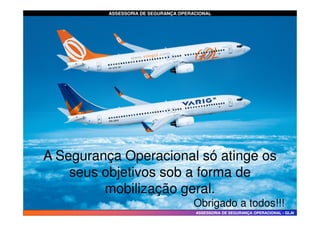 ASSESSORIA DE SEGURANÇA OPERACIONAL
ASSESSORIA DE SEGURANÇA OPERACIONAL
ASSESSORIA DE SEGURANÇA OPERACIONAL
ASSESSORIA DE SEGURANÇA OPERACIONAL -
- GLAI
GLAI
A Segurança Operacional só atinge os
seus objetivos sob a forma de
mobilização geral.
Obrigado a todos!!!
 