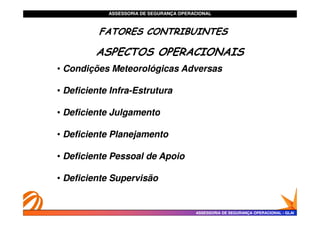 ASSESSORIA DE SEGURANÇA OPERACIONAL
ASSESSORIA DE SEGURANÇA OPERACIONAL 4
•
• Condições Meteorológicas Adversas
Condições Meteorológicas Adversas
•
• Deficiente Infra
Deficiente Infra-
-Estrutura
Estrutura
•
• Deficiente Julgamento
Deficiente Julgamento
FATORES CONTRIBUINTES
FATORES CONTRIBUINTES
FATORES CONTRIBUINTES
FATORES CONTRIBUINTES
ASPECTOS OPERACIONAIS
ASSESSORIA DE SEGURANÇA OPERACIONAL
ASSESSORIA DE SEGURANÇA OPERACIONAL -
- GLAI
GLAI
•
• Deficiente Julgamento
Deficiente Julgamento
•
• Deficiente Planejamento
Deficiente Planejamento
•
• Deficiente Pessoal de Apoio
Deficiente Pessoal de Apoio
•
• Deficiente Supervisão
Deficiente Supervisão
 