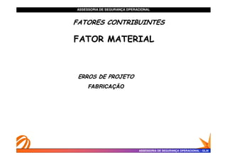 ASSESSORIA DE SEGURANÇA OPERACIONAL
ASSESSORIA DE SEGURANÇA OPERACIONAL
FATORES CONTRIBUINTES
FATORES CONTRIBUINTES
FATORES CONTRIBUINTES
FATORES CONTRIBUINTES
FATOR MATERIAL
FATOR MATERIAL
ERROS DE PROJETO
ERROS DE PROJETO
ASSESSORIA DE SEGURANÇA OPERACIONAL
ASSESSORIA DE SEGURANÇA OPERACIONAL -
- GLAI
GLAI
ERROS DE PROJETO
ERROS DE PROJETO
FABRICAÇÃO
FABRICAÇÃO
 