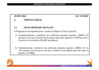 ASSESSORIA DE SEGURANÇA OPERACIONAL
ASSESSORIA DE SEGURANÇA OPERACIONAL
20 DEZ 2004 IAC 119-1005
3. NORMAS GERAIS
3.1 APLICABILIDADE DO PAADV
O Programa de Acompanhamento e Análise de Dados de Vôo é aplicável:
a) Compulsoriamente a detentores de certificado operando segundo o RBHA 121
ASSESSORIA DE SEGURANÇA OPERACIONAL
ASSESSORIA DE SEGURANÇA OPERACIONAL -
- GLAI
GLAI
a) Compulsoriamente a detentores de certificado operando segundo o RBHA 121
aeronaves com peso máximo de decolagem aprovado superior a 27.000 kg, toda a
frota deve ser incluída no PAADV da empresa.
b) Voluntariamente a detentores de certificado operando segundo o RBHA 121 ou
135 somente com aeronaves com peso máximo de decolagem aprovado igual ou
inferior a 27.000kg.
 