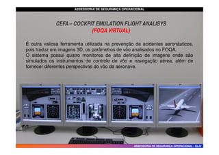 ASSESSORIA DE SEGURANÇA OPERACIONAL
ASSESSORIA DE SEGURANÇA OPERACIONAL
É outra valiosa ferramenta utilizada na prevenção de acidentes aeronáuticos,
pois traduz em imagens 3D, os parâmetros de vôo analisados no FOQA.
O sistema possui quatro monitores de alta definição de imagens onde são
simulados os instrumentos de controle de vôo e navegação aérea, além de
fornecer diferentes perspectivas do vôo da aeronave.
CEFA – COCKPIT EMULATION FLIGHT ANALISYS
(FOQA VIRTUAL)
ASSESSORIA DE SEGURANÇA OPERACIONAL
ASSESSORIA DE SEGURANÇA OPERACIONAL -
- GLAI
GLAI
 