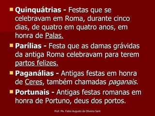 Quinquátrias -  Festas que se celebravam em Roma, durante cinco dias, de quatro em quatro anos, em honra de  Palas.   Parílias -  Festa que as damas grávidas da antiga Roma celebravam para terem  partos felizes.   Paganálias -  Antigas festas em honra de  Ceres , também chamadas  paganais . Portunais -  Antigas festas romanas em honra de Portuno, deus dos portos. 