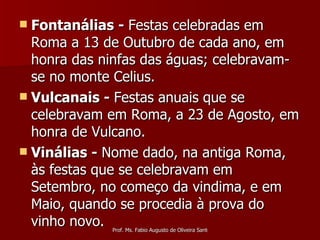 Fontanálias -  Festas celebradas em Roma a 13 de Outubro de cada ano, em honra das ninfas das águas; celebravam-se no monte Celius. Vulcanais -  Festas anuais que se celebravam em Roma, a 23 de Agosto, em honra de Vulcano.  Vinálias -  Nome dado, na antiga Roma, às festas que se celebravam em Setembro, no começo da vindima, e em Maio, quando se procedia à prova do vinho novo. 