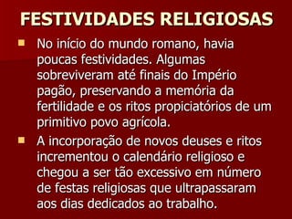 FESTIVIDADES RELIGIOSAS No início do mundo romano, havia poucas festividades. Algumas sobreviveram até finais do Império pagão, preservando a memória da fertilidade e os ritos propiciatórios de um primitivo povo agrícola.  A incorporação de novos deuses e ritos incrementou o calendário religioso e chegou a ser tão excessivo em número de festas religiosas que ultrapassaram aos dias dedicados ao trabalho. 