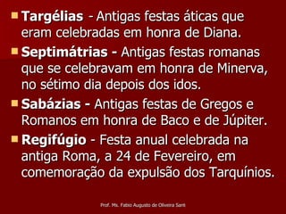 Targélias   -  Antigas festas áticas que eram celebradas em honra de Diana. Septimátrias -  Antigas festas romanas que se celebravam em honra de Minerva, no sétimo dia depois dos idos. Sabázias -  Antigas festas de Gregos e Romanos em honra de Baco e de Júpiter. Regifúgio  - Festa anual celebrada na antiga Roma, a 24 de Fevereiro, em comemoração da expulsão dos Tarquínios.  