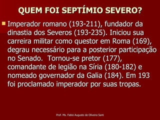 QUEM FOI SEPTÍMIO SEVERO? Imperador romano (193-211), fundador da dinastia dos Severos (193-235). Iniciou sua carreira militar como questor em Roma (169), degrau necessário para a posterior participação no Senado.  Tornou-se pretor (177), comandante de legião na Síria (180-182) e nomeado governador da Galia (184). Em 193 foi proclamado imperador por suas tropas.  