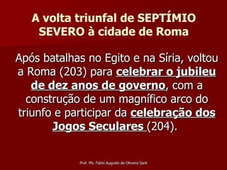 Após batalhas no Egito e na Síria, voltou a Roma (203) para  celebrar o jubileu de dez anos de governo , com a construção de um magnífico arco do triunfo e participar da  celebração dos Jogos Seculares  (204).  A volta triunfal de SEPTÍMIO SEVERO à cidade de Roma 