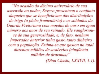 “ Na ocasião do décimo aniversário de sua ascensão ao poder, Severo presenteou o conjunto daqueles que se beneficiavam das distribuições de trigo (a plebe frumentária) e os soldados da Guarda Pretoriana com moedas de ouro em igual número aos anos de seu reinado. Ele vangloriou-se de sua generosidade, e, de fato, nenhum Imperador anterior tinha gasto tanto dinheiro com a população. Estima-se que gastou no total duzentos milhões de sestércios (cinqüenta milhões de dracmas)”  (Dion Cássio, LXXVII, 1.1). 