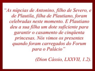 “ As núpcias de Antonino, filho de Severo, e de Plautila, filha de Plautiano, foram celebradas neste momento. E Plautiano deu a sua filha um dote suficiente para garantir o casamento de cinqüenta princesas. Nós vimos os presentes quando foram carregados do Forum para o Palácio”  (Dion Cássio, LXXVII, 1.2). 