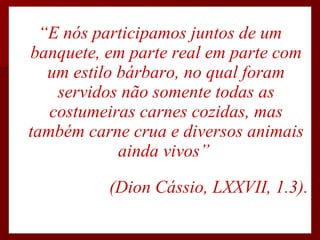 “ E nós participamos juntos de um banquete, em parte real em parte com um estilo bárbaro, no qual foram servidos não somente todas as costumeiras carnes cozidas, mas também carne crua e diversos animais ainda vivos”  (Dion Cássio, LXXVII, 1.3). 