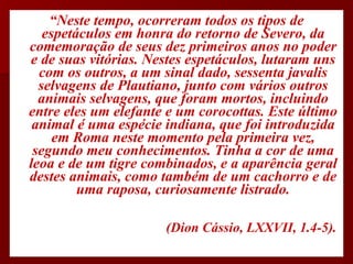“ Neste tempo, ocorreram todos os tipos de espetáculos em honra do retorno de Severo, da comemoração de seus dez primeiros anos no poder e de suas vitórias. Nestes espetáculos, lutaram uns com os outros, a um sinal dado, sessenta javalis selvagens de Plautiano, junto com vários outros animais selvagens, que foram mortos, incluindo entre eles um elefante e um corocottas. Este último animal é uma espécie indiana, que foi introduzida em Roma neste momento pela primeira vez, segundo meu conhecimentos. Tinha a cor de uma leoa e de um tigre combinados, e a aparência geral destes animais, como também de um cachorro e de uma raposa, curiosamente listrado. (Dion Cássio, LXXVII, 1.4-5).  