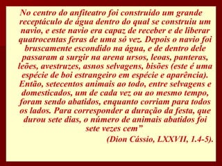 No centro do anfiteatro foi construído um grande receptáculo de água dentro do qual se construiu um navio, e este navio era capaz de receber e de liberar quatrocentas feras de uma só vez. Depois o navio foi bruscamente escondido na água, e de dentro dele passaram a surgir na arena ursos, leoas, panteras, leões, avestruzes, asnos selvagens, bisões (este é uma espécie de boi estrangeiro em espécie e aparência). Então, setecentos animais ao todo, entre selvagens e domesticados, um de cada vez ou ao mesmo tempo, foram sendo abatidos, enquanto corriam para todos os lados. Para corresponder a duração da festa, que durou sete dias, o número de animais abatidos foi sete vezes cem”  (Dion Cássio, LXXVII, 1.4-5). 