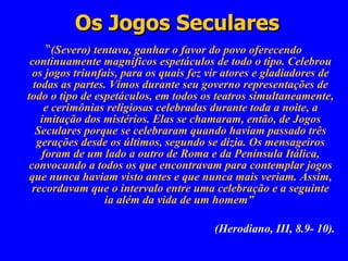 Os Jogos Seculares “ (Severo) tentava, ganhar o favor do povo oferecendo continuamente magníficos espetáculos de todo o tipo. Celebrou os jogos triunfais, para os quais fez vir atores e gladiadores de todas as partes. Vimos durante seu governo representações de todo o tipo de espetáculos, em todos os teatros simultaneamente, e cerimônias religiosas celebradas durante toda a noite, a imitação dos mistérios. Elas se chamaram, então, de Jogos Seculares porque se celebraram quando haviam passado três gerações desde os últimos, segundo se dizia. Os mensageiros foram de um lado a outro de Roma e da Península Itálica, convocando a todos os que encontravam para contemplar jogos que nunca haviam visto antes e que nunca mais veriam. Assim, recordavam que o intervalo entre uma celebração e a seguinte ia além da vida de um homem”  (Herodiano, III, 8.9- 10). 