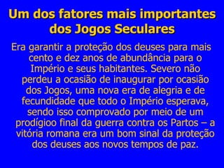 Um dos fatores mais importantes dos Jogos Seculares Era garantir a proteção dos deuses para mais cento e dez anos de abundância para o Império e seus habitantes. Severo não perdeu a ocasião de inaugurar por ocasião dos Jogos, uma nova era de alegria e de fecundidade que todo o Império esperava, sendo isso comprovado por meio de um prodígioo final da guerra contra os Partos – a vitória romana era um bom sinal da proteção dos deuses aos novos tempos de paz. 