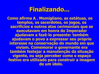 Finalizando... Como afirma A . Momigliano, as estátuas, os templos, os sacerdotes, os jogos, os sacrifícios e outros atos cerimoniais que se executavam em honra do Imperador ajudavam a fazê-lo presente: também ajudavam o povo a expressar seu próprio interesse na conservação do mundo em que viviam. Comemorar o governante era também festejar a manutenção da situação vigente, ou seja perceber como o espaço festivo era utilizado para construir a imagem de um ídolo.  