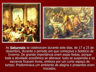 As  Saturnais  se celebravam durante sete dias, de 17 a 23 de dezembro, durante o período em que começava o Solstício de Inverno. De grande importância eram essas festas, porque toda a atividade econômica se alterava: tudo se suspendia e os escravos ficavam livres, embora por um curto espaço de tempo. Predominava um ambiente de alegria e presentes eram trocados. 