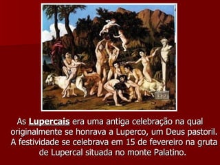 As  Lupercais  era uma antiga celebração na qual originalmente se honrava a Luperco, um Deus pastoril. A festividade se celebrava em 15 de fevereiro na gruta de Lupercal situada no monte Palatino.  