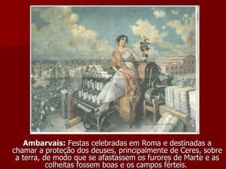 Ambarvais:  Festas celebradas em Roma e destinadas a chamar a proteção dos deuses, principalmente de Ceres, sobre a terra, de modo que se afastassem os furores de Marte e as colheitas fossem boas e os campos férteis.  