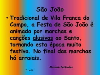 São João
• Tradicional de Vila Franca do
Campo, a Festa de São João é
animada por marchas e
canções alusivas ao Santo,
tornando esta época muito
festiva. No final das marchas
há arraiais.
G ou N
Alusivas-Dedicadas
 