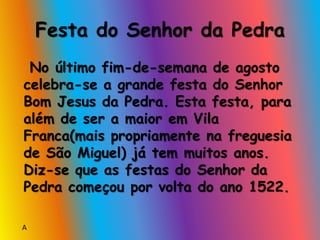 Festa do Senhor da Pedra
No último fim-de-semana de agosto
celebra-se a grande festa do Senhor
Bom Jesus da Pedra. Esta festa, para
além de ser a maior em Vila
Franca(mais propriamente na freguesia
de São Miguel) já tem muitos anos.
Diz-se que as festas do Senhor da
Pedra começou por volta do ano 1522.
A
 
