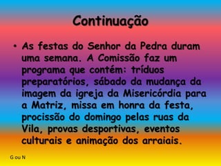 Continuação
• As festas do Senhor da Pedra duram
uma semana. A Comissão faz um
programa que contém: tríduos
preparatórios, sábado da mudança da
imagem da igreja da Misericórdia para
a Matriz, missa em honra da festa,
procissão do domingo pelas ruas da
Vila, provas desportivas, eventos
culturais e animação dos arraiais.
G ou N
 