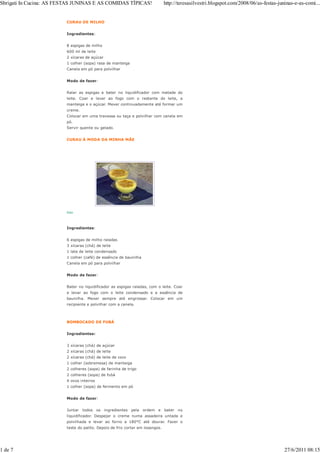 Sbrigati In Cucina: AS FESTAS JUNINAS E AS COMIDAS TÍPICAS!                    http://teresasilvestri.blogspot.com/2008/06/as-festas-juninas-e-as-comi...


                         CURAU DE MILHO


                         Ingredientes:


                         8 espigas de milho
                         600 ml de leite
                         2 xícaras de açúcar
                         1 colher (sopa) rasa de manteiga
                         Canela em pó para polvilhar


                         Modo de fazer:


                         Ralar as espigas e bater no liquidificador com metade do
                         leite. Coar e levar ao fogo com o restante do leite, a
                         manteiga e o açúcar. Mexer continuadamente até formar um
                         creme.
                         Colocar em uma travessa ou taça e polvilhar com canela em
                         pó.
                         Servir quente ou gelado.


                         CURAU À MODA DA MINHA MÃE




                         foto




                         Ingredientes:


                         6 espigas de milho raladas
                         3 xícaras (chá) de leite
                         1 lata de leite condensado
                         1 colher (café) de essência de baunilha
                         Canela em pó para polvilhar


                         Modo de fazer:


                         Bater no liquidificador as espigas raladas, com o leite. Coar
                         e levar ao fogo com o leite condensado e a essência de
                         baunilha. Mexer sempre até engrossar. Colocar em um
                         recipiente e polvilhar com a canela.



                         BOMBOCADO DE FUBÁ


                         Ingredientes:


                         3 xícaras (chá) de açúcar
                         2 xícaras (chá) de leite
                         2 xícaras (chá) de leite de coco
                         1 colher (sobremesa) de manteiga
                         2 colheres (sopa) de farinha de trigo
                         2 colheres (sopa) de fubá
                         4 ovos inteiros
                         1 colher (sopa) de fermento em pó


                         Modo de fazer:


                         Juntar   todos os ingredientes pela ordem e           bater   no
                         liquidificador. Despejar o creme numa assadeira untada e
                         polvilhada e levar ao forno a 180°C até dourar. Fazer o
                         teste do palito. Depois de frio cortar em losangos.




1 de 7                                                                                                                                  27/6/2011 08:15
 