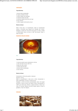 Sbrigati In Cucina: AS FESTAS JUNINAS E AS COMIDAS TÍPICAS!               http://teresasilvestri.blogspot.com/2008/06/as-festas-juninas-e-as-comi...




                         VARIAÇÃO


                         Ingredientes:


                         1 lata de leite condensado
                         A mesma medida de leite
                         1 colher (Sopa) de manteiga
                         2 colheres (Sopa) de fubá
                         2 colheres (sopa) de farinha de trigo
                         4 ovos inteiros
                         1 colher (sopa) de fermento em pó


                         Modo de fazer:


                         Bater muito bem, no liquidificador, todos os ingredientes
                         menos o fermento que deverá ser colocado por último.
                         Despejar a massa em uma forma de buraco no meio, untada
                         e enfarinhada, levar ao forno a 180° até dourar. Fazer o
                         teste do palito.

                         PUDIM DE MILHO VERDE




                         foto




                         Ingredientes:


                         1 xícara de açúcar para caramelizar a forma
                         1 vidro de leite de coco (200 ml)
                         2 latas de milho verde
                         1 xícara (chá) de leite
                         1 lata de leite condensado
                         3 ovos inteiros



                         Modo de fazer:


                         Caramelizar a forma de pudim e reservar.
                         Aquecer o forno.
                         Bater no liquidificador o leite com o milho. Acrescentar o
                         leite condensado, os ovos e o leite de coco.
                         Despejar o creme na forma caramelizada, cobrir com papel
                         alumínio e levar ao forno em banho maria, pré-aquecido a
                         180°C por 45minutos. Retirar o papel alumínio e deixar por
                         mais 15 minutos. Retirar do forno, deixar esfriar e levar à
                         geladeira. Fazer de véspera.



                         COCADA




2 de 7                                                                                                                             27/6/2011 08:15
 