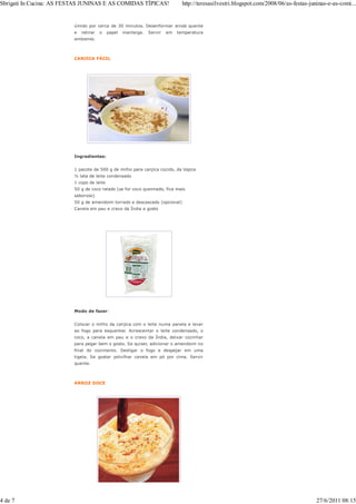Sbrigati In Cucina: AS FESTAS JUNINAS E AS COMIDAS TÍPICAS!                    http://teresasilvestri.blogspot.com/2008/06/as-festas-juninas-e-as-comi...


                         úmido por cerca de 30 minutos. Desenformar ainda quente
                         e   retirar   o   papel   manteiga.   Servir   em   temperatura
                         ambiente.



                         CANJICA FÁCIL




                         Ingredientes:


                         1 pacote de 500 g de milho para canjica cozido, da Vapza
                         ½ lata de leite condensado
                         1 copo de leite
                         50 g de coco ralado (se for coco queimado, fica mais
                         saboroso)
                         50 g de amendoim torrado e descascado (opcional)
                         Canela em pau e cravo da Índia a gosto




                         Modo de fazer:


                         Colocar o milho da canjica com o leite numa panela e levar
                         ao fogo para esquentar. Acrescentar o leite condensado, o
                         coco, a canela em pau e o cravo da Índia, deixar cozinhar
                         para pegar bem o gosto. Se quiser, adicionar o amendoim no
                         final do cozimento. Desligar o fogo e despejar em uma
                         tigela. Se gostar polvilhar canela em pó por cima. Servir
                         quente.



                         ARROZ DOCE




4 de 7                                                                                                                                  27/6/2011 08:15
 