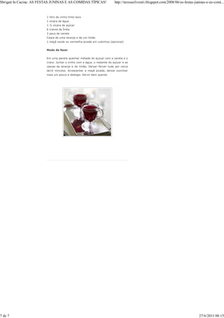 Sbrigati In Cucina: AS FESTAS JUNINAS E AS COMIDAS TÍPICAS!               http://teresasilvestri.blogspot.com/2008/06/as-festas-juninas-e-as-comi...


                         1 litro de vinho tinto seco
                         1 xícara de água
                         1 ½ xícara de açúcar
                         6 cravos da Índia
                         3 paus de canela
                         Casca de uma laranja e de um limão
                         1 maçã verde ou vermelha picada em cubinhos (opcional)


                         Modo de fazer:


                         Em uma panela queimar metade do açúcar com a canela e o
                         cravo. Juntar o vinho com a água, o restante do açúcar e as
                         cascas da laranja e do limão. Deixar ferver tudo por cerca
                         de10 minutos. Acrescentar a maçã picada, deixar cozinhar
                         mais um pouco e desligar. Servir bem quente.




7 de 7                                                                                                                             27/6/2011 08:15
 
