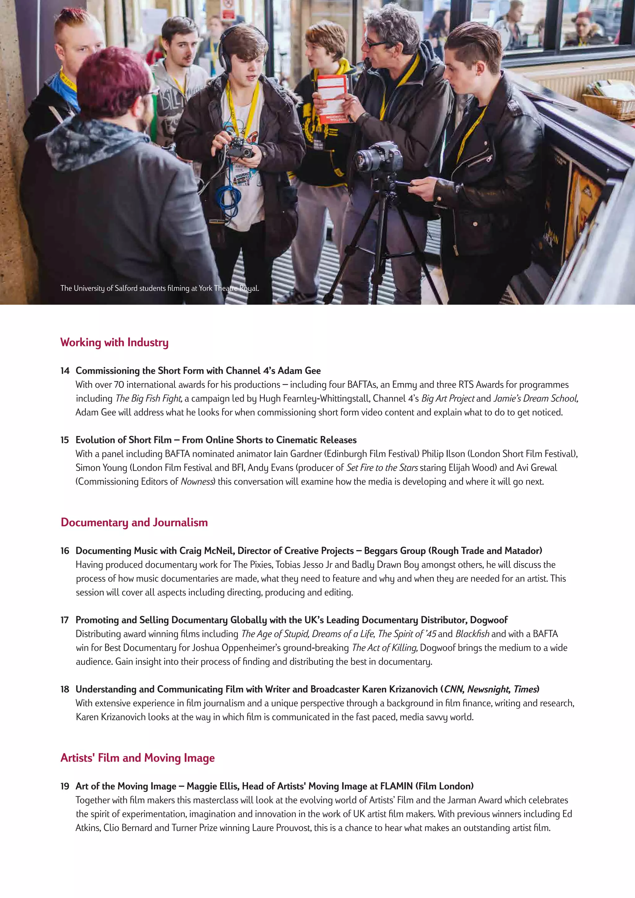 Working with Industry
14 Commissioning the Short Form with Channel 4’s Adam Gee
With over 70 international awards for his productions – including four BAFTAs, an Emmy and three RTS Awards for programmes
including The Big Fish Fight, a campaign led by Hugh Fearnley-Whittingstall, Channel 4’s Big Art Project and Jamie’s Dream School,
Adam Gee will address what he looks for when commissioning short form video content and explain what to do to get noticed.
15 Evolution of Short Film – From Online Shorts to Cinematic Releases
With a panel including BAFTA nominated animator Iain Gardner (Edinburgh Film Festival) Philip Ilson (London Short Film Festival),
Simon Young (London Film Festival and BFI, Andy Evans (producer of Set Fire to the Stars staring Elijah Wood) and Avi Grewal
(Commissioning Editors of Nowness) this conversation will examine how the media is developing and where it will go next.
Documentary and Journalism
16 Documenting Music with Craig McNeil, Director of Creative Projects – Beggars Group (Rough Trade and Matador)
Having produced documentary work for The Pixies, Tobias Jesso Jr and Badly Drawn Boy amongst others, he will discuss the
process of how music documentaries are made, what they need to feature and why and when they are needed for an artist. This
session will cover all aspects including directing, producing and editing.
17 Promoting and Selling Documentary Globally with the UK’s Leading Documentary Distributor, Dogwoof
Distributing award winning films including The Age of Stupid, Dreams of a Life, The Spirit of ’45 and Blackfish and with a BAFTA
win for Best Documentary for Joshua Oppenheimer’s ground-breaking The Act of Killing, Dogwoof brings the medium to a wide
audience. Gain insight into their process of finding and distributing the best in documentary.
18 Understanding and Communicating Film with Writer and Broadcaster Karen Krizanovich (CNN, Newsnight, Times)
With extensive experience in film journalism and a unique perspective through a background in film finance, writing and research,
Karen Krizanovich looks at the way in which film is communicated in the fast paced, media savvy world.
Artists' Film and Moving Image
19 Art of the Moving Image – Maggie Ellis, Head of Artists' Moving Image at FLAMIN (Film London)
Together with film makers this masterclass will look at the evolving world of Artists’ Film and the Jarman Award which celebrates
the spirit of experimentation, imagination and innovation in the work of UK artist film makers. With previous winners including Ed
Atkins, Clio Bernard and Turner Prize winning Laure Prouvost, this is a chance to hear what makes an outstanding artist film.
The University of Salford students filming at York Theatre Royal.
 