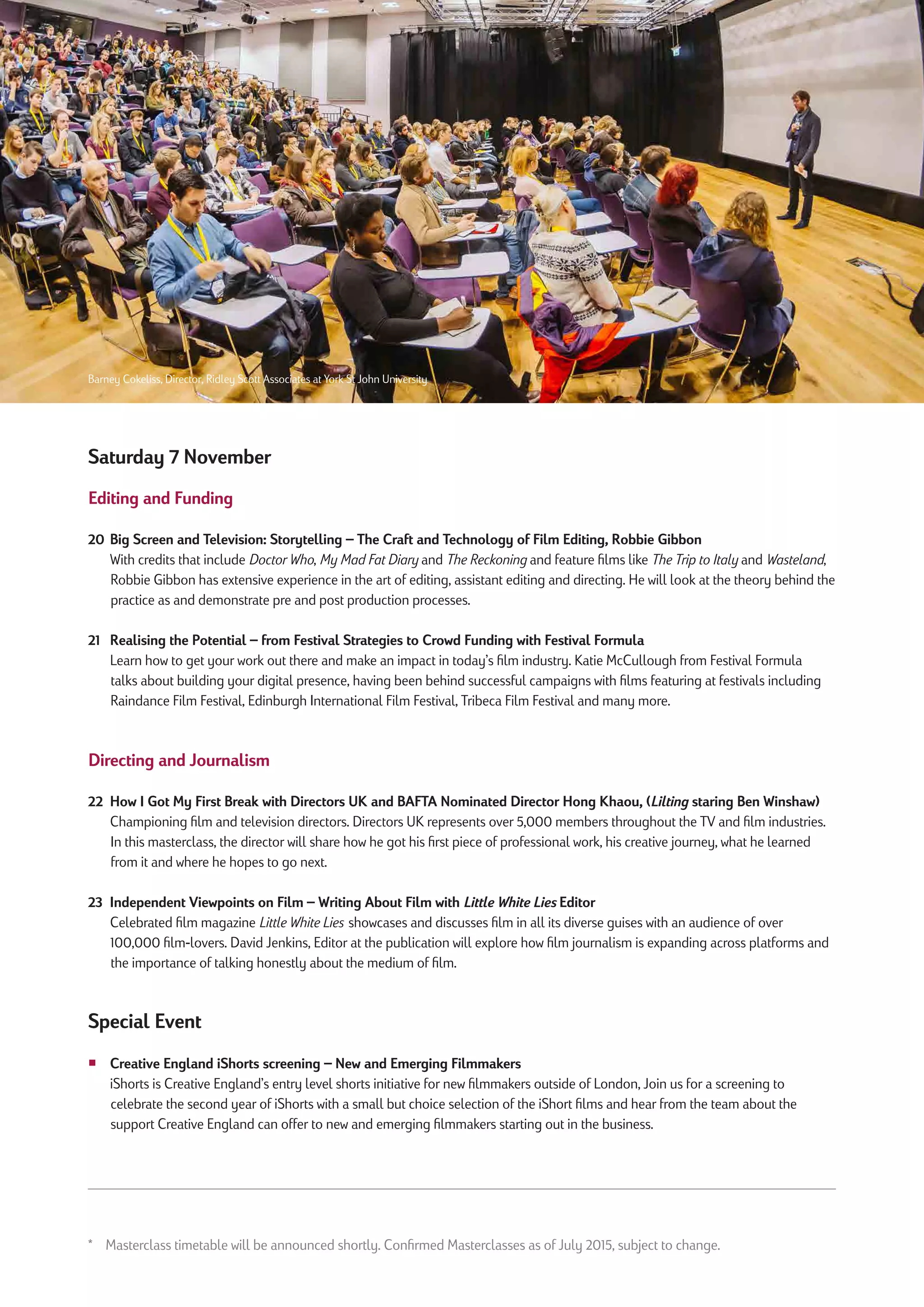 Saturday 7 November
Editing and Funding
20 Big Screen and Television: Storytelling – The Craft and Technology of Film Editing, Robbie Gibbon
With credits that include Doctor Who, My Mad Fat Diary and The Reckoning and feature films like The Trip to Italy and Wasteland,
Robbie Gibbon has extensive experience in the art of editing, assistant editing and directing. He will look at the theory behind the
practice as and demonstrate pre and post production processes.
21 Realising the Potential – from Festival Strategies to Crowd Funding with Festival Formula
Learn how to get your work out there and make an impact in today’s film industry. Katie McCullough from Festival Formula
talks about building your digital presence, having been behind successful campaigns with films featuring at festivals including
Raindance Film Festival, Edinburgh International Film Festival, Tribeca Film Festival and many more.
Directing and Journalism
22 How I Got My First Break with Directors UK and BAFTA Nominated Director Hong Khaou, (Lilting staring Ben Winshaw)
Championing film and television directors. Directors UK represents over 5,000 members throughout the TV and film industries.
In this masterclass, the director will share how he got his first piece of professional work, his creative journey, what he learned
from it and where he hopes to go next.
23 Independent Viewpoints on Film – Writing About Film with Little White Lies Editor
Celebrated film magazine Little White Lies showcases and discusses film in all its diverse guises with an audience of over
100,000 film-lovers. David Jenkins, Editor at the publication will explore how film journalism is expanding across platforms and
the importance of talking honestly about the medium of film.
Special Event
¡ Creative England iShorts screening – New and Emerging Filmmakers
iShorts is Creative England’s entry level shorts initiative for new filmmakers outside of London, Join us for a screening to
celebrate the second year of iShorts with a small but choice selection of the iShort films and hear from the team about the
support Creative England can offer to new and emerging filmmakers starting out in the business.
* Masterclass timetable will be announced shortly. Confirmed Masterclasses as of July 2015, subject to change.
Barney Cokeliss, Director, Ridley Scott Associates at York St John University
 