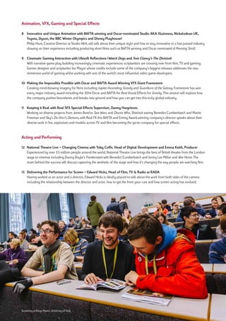Animation, VFX, Gaming and Special Effects
8 Innovative and Unique Animation with BAFTA winning and Oscar-nominated Studio AKA (Guinness, Nickelodean UK,
Toyota, Dyson, the BBC Winter Olympics and Disney Playhouse)
Philip Hunt, Creative Director at Studio AKA, will talk about their unique style and how to stay innovative in a fast passed industry
drawing on their experience including producing short films such as BAFTA winning and Oscar nominated A Morning Stroll.
9	 Cinematic	Gaming	Interaction	with	Ubisoft	Reflections	(Watch Dogs and Tom Clancy’s The Division)
With narrative game play building increasingly cinematic experiences; scriptwriters are crossing over from film, TV and gaming.
Games designer and scriptwriter Ian Mayor whose credits include some of the company’s biggest releases addresses the new
immersive world of gaming whilst working with one of the world's most influential video game developers.
10 Making the Impossible Possible with Oscar and BAFTA Award Winning VFX Giant Framestore
Creating mind-blowing imagery for films including Jupiter Ascending, Gravity and Guardians of the Galaxy, Framestore has won
every major industry award including the 2014 Oscar and BAFTA for Best Visual Effects for Gravity. This session will explore how
the company pushes boundaries and breaks new ground and how you can get into this truly global industry.
11 Keeping it Real with Real SFX Special Effects Supervisor, Danny Hargrieves
Working on diverse projects from James Bond to Star Wars, and Doctor Who, Sherlock staring Benedict Cumberbatch and Martin
Freeman and Sky's Da Vinci’s Demons, with Real FX this BAFTA and Emmy Award winning company’s director speaks about their
diverse work in fire, explosives and models across TV and film becoming the go-to company for special effects.
Acting and Performing
12 National Theatre Live – Changing Cinema with Toby Coffe, Head of Digital Development and Emma Keith, Producer
Experienced by over 3.5 million people around the world, National Theatre Live brings the best of British theatre from the London
stage to cinemas including Danny Boyle’s Frankenstein with Benedict Cumberbatch and Jonny Lee Miller and War Horse. The
team behind the success will discuss capturing the aesthetic of the stage and how it’s changing the way people are watching film.
13 Delivering the Performance for Screen – Edward Hicks, Head of Film, TV & Radio at RADA
Having worked as an actor and a director, Edward Hicks is ideally placed to talk about the work from both sides of the camera
including the relationship between the director and actor, how to get the from your cast and how screen acting has evolved.
Screening at Kings Manor, University of York
 