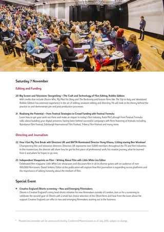 Saturday 7 November
Editing and Funding
20 Big Screen and Television: Storytelling – The Craft and Technology of Film Editing, Robbie Gibbon
With credits that include Doctor Who, My Mad Fat Diary and The Reckoning and feature films like The Trip to Italy and Wasteland,
Robbie Gibbon has extensive experience in the art of editing, assistant editing and directing. He will look at the theory behind the
practice as and demonstrate pre and post production processes.
21 Realising the Potential – from Festival Strategies to Crowd Funding with Festival Formula
Learn how to get your work out there and make an impact in today’s film industry. Katie McCullough from Festival Formula
talks about building your digital presence, having been behind successful campaigns with films featuring at festivals including
Raindance Film Festival, Edinburgh International Film Festival, Tribeca Film Festival and many more.
Directing and Journalism
22 How I Got My First Break with Directors UK and BAFTA Nominated Director Hong Khaou, (Lilting staring Ben Winshaw)
Championing film and television directors. Directors UK represents over 5,000 members throughout the TV and film industries.
In this masterclass, the director will share how he got his first piece of professional work, his creative journey, what he learned
from it and where he hopes to go next.
23 Independent Viewpoints on Film – Writing About Film with Little White Lies Editor
Celebrated film magazine Little White Lies showcases and discusses film in all its diverse guises with an audience of over
100,000 film-lovers. David Jenkins, Editor at the publication will explore how film journalism is expanding across platforms and
the importance of talking honestly about the medium of film.
Special Event
¡ Creative England iShorts screening – New and Emerging Filmmakers
iShorts is Creative England’s entry level shorts initiative for new filmmakers outside of London, Join us for a screening to
celebrate the second year of iShorts with a small but choice selection of the iShort films and hear from the team about the
support Creative England can offer to new and emerging filmmakers starting out in the business.
* Masterclass timetable will be announced shortly. Confirmed Masterclasses as of July 2015, subject to change.
Barney Cokeliss, Director, Ridley Scott Associates at York St John University
 